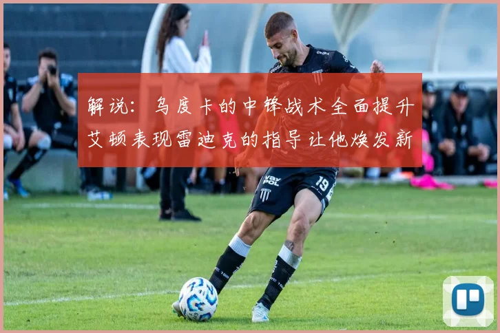 解说：乌度卡的中锋战术全面提升艾顿表现雷迪克的指导让他焕发新生