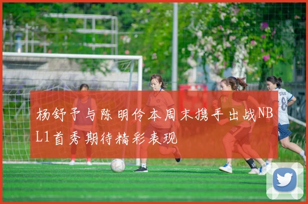 杨舒予与陈明伶本周末携手出战NBL1首秀期待精彩表现
