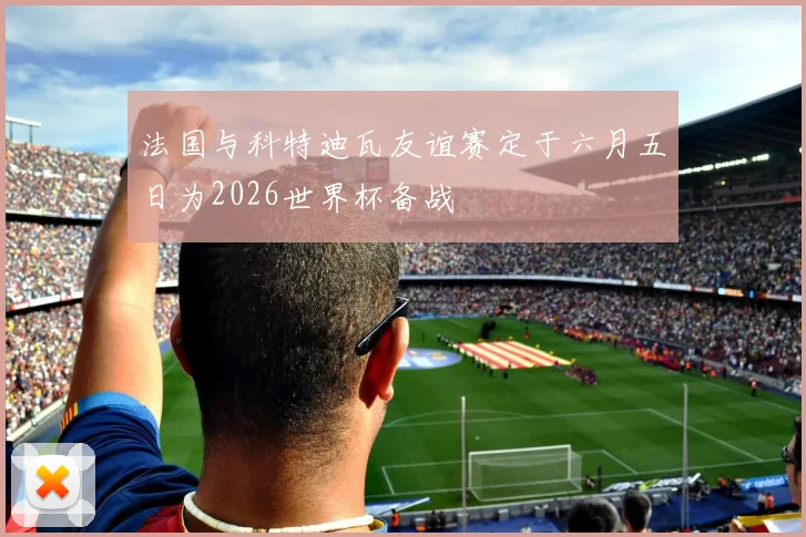 法国与科特迪瓦友谊赛定于六月五日为2026世界杯备战