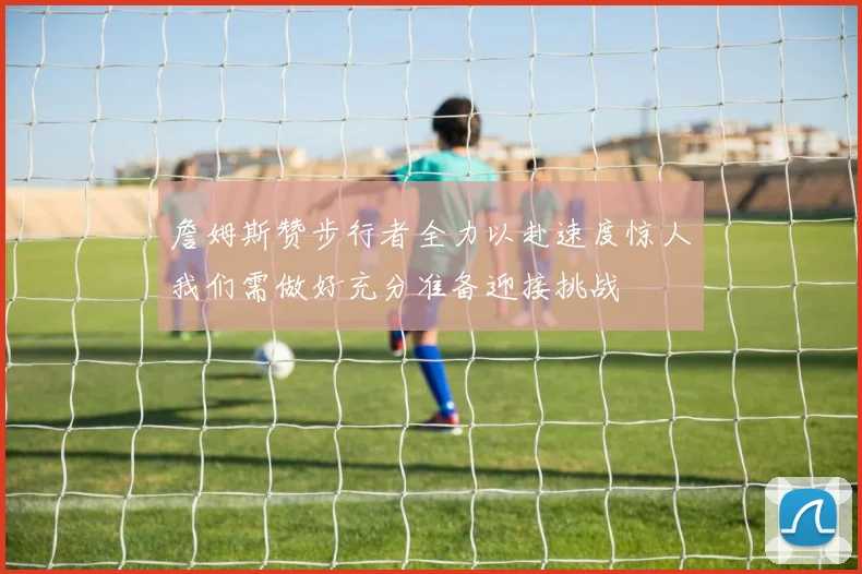 詹姆斯赞步行者全力以赴速度惊人我们需做好充分准备迎接挑战