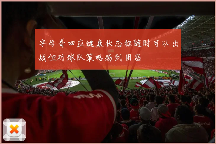 字母哥回应健康状态称随时可以出战但对球队策略感到困惑