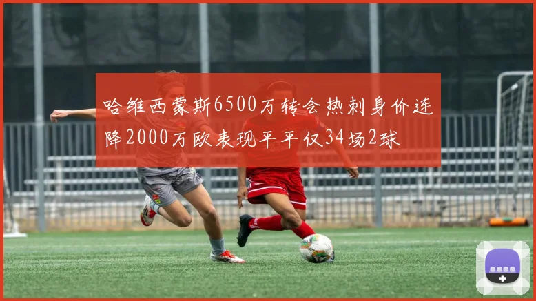 哈维西蒙斯6500万转会热刺身价连降2000万欧表现平平仅34场2球