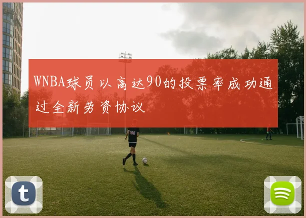 WNBA球员以高达90的投票率成功通过全新劳资协议