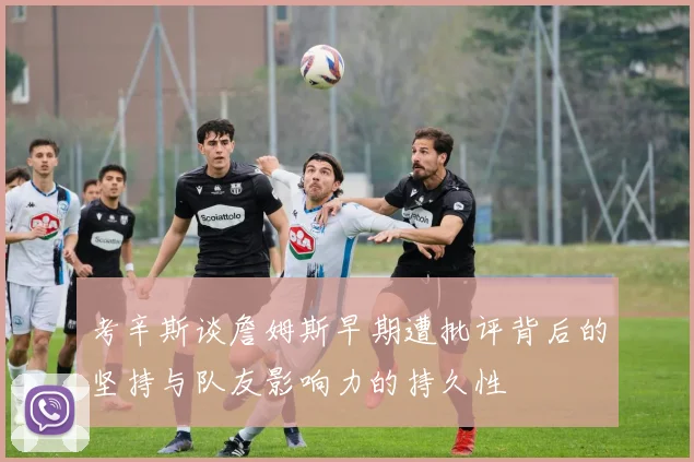 考辛斯谈詹姆斯早期遭批评背后的坚持与队友影响力的持久性
