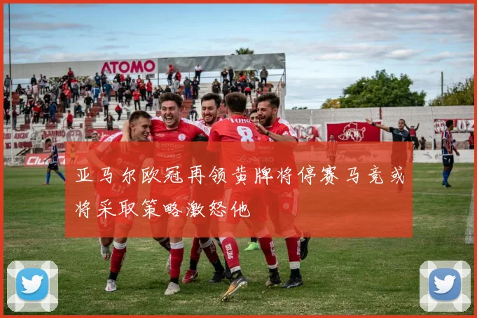 亚马尔欧冠再领黄牌将停赛马竞或将采取策略激怒他