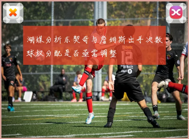 湖媒分析东契奇与詹姆斯出手次数球权分配是否亟需调整