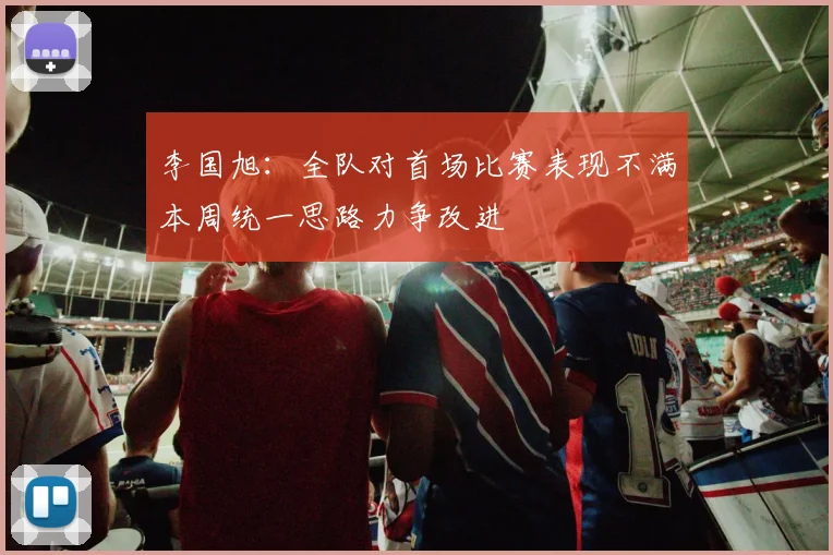 李国旭：全队对首场比赛表现不满本周统一思路力争改进