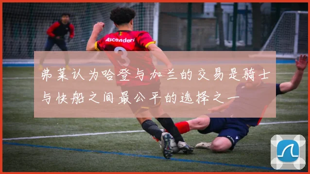 弗莱认为哈登与加兰的交易是骑士与快船之间最公平的选择之一