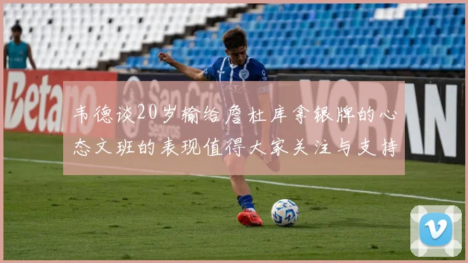 韦德谈20岁输给詹杜库拿银牌的心态文班的表现值得大家关注与支持