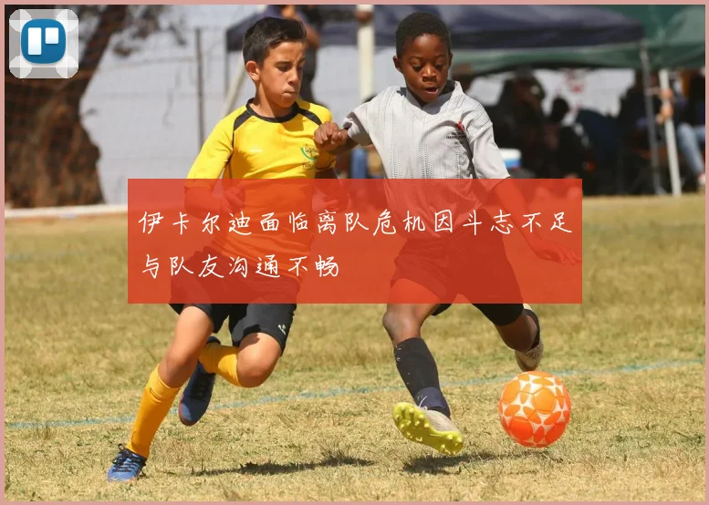 伊卡尔迪面临离队危机因斗志不足与队友沟通不畅