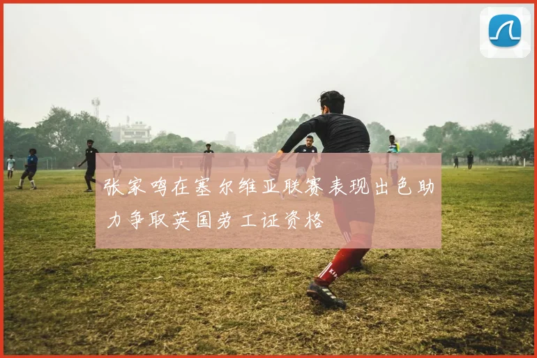 张家鸣在塞尔维亚联赛表现出色助力争取英国劳工证资格
