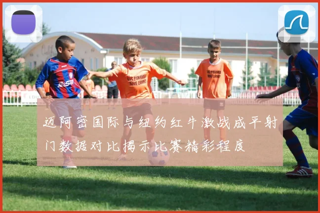 迈阿密国际与纽约红牛激战成平射门数据对比揭示比赛精彩程度
