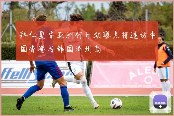 拜仁夏季亚洲行计划曝光将造访中国香港与韩国济州岛