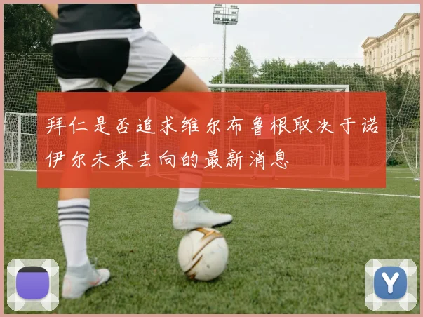 拜仁是否追求维尔布鲁根取决于诺伊尔未来去向的最新消息