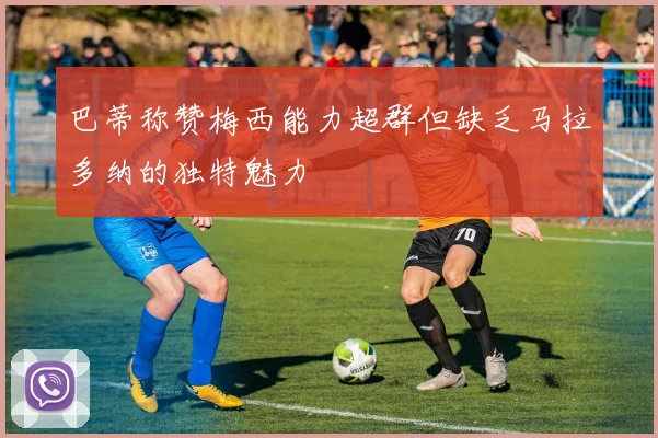 巴蒂称赞梅西能力超群但缺乏马拉多纳的独特魅力