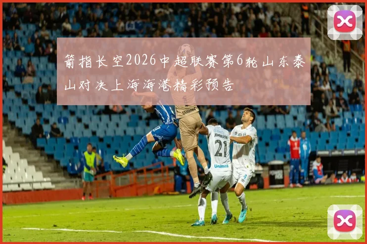 箭指长空2026中超联赛第6轮山东泰山对决上海海港精彩预告