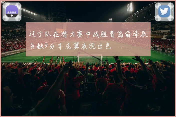 辽宁队在潜力赛中战胜青岛俞泽辰贡献9分李虎翼表现出色