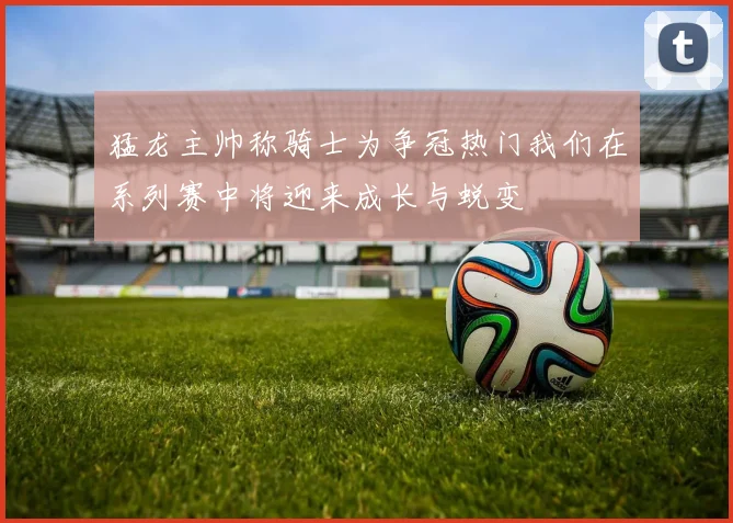 猛龙主帅称骑士为争冠热门我们在系列赛中将迎来成长与蜕变