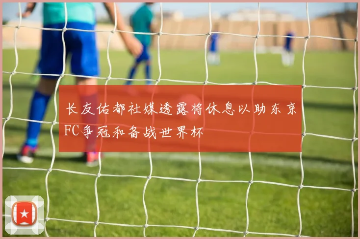 长友佑都社媒透露将休息以助东京FC争冠和备战世界杯