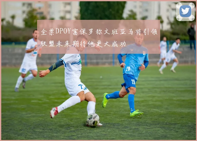 全票DPOY富保罗称文班亚马将引领联盟未来期待他更大成功